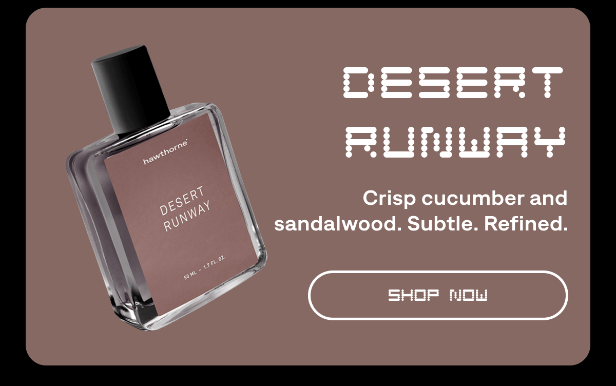 Desert Runway. Crisp cucumber and sandalwood. Subtle. Refined. SHOP NOW Desert Runway. Crisp cucumber and sandalwood. Subtle. Refined. SHOP NOW