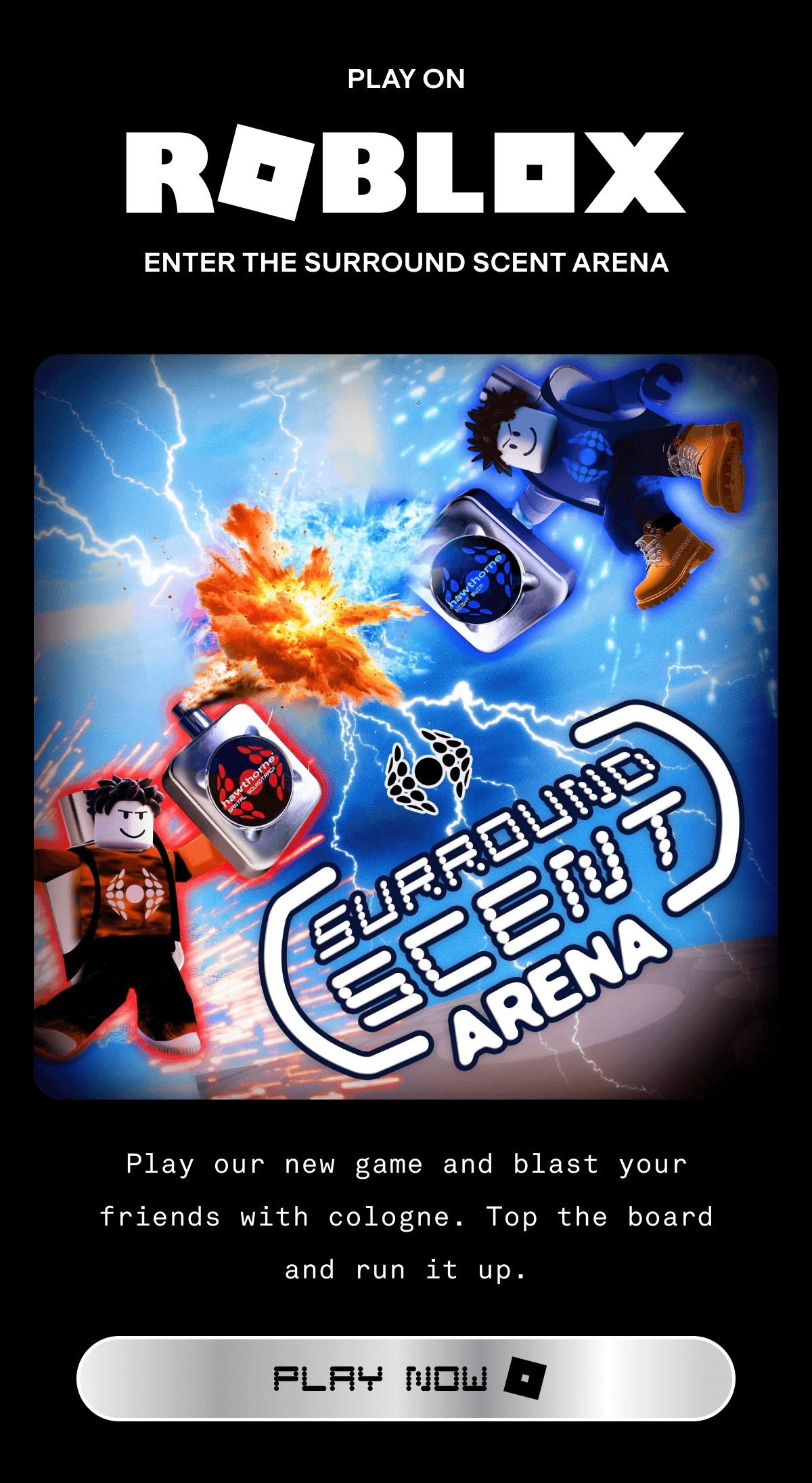 PLAY ON ROBLOX ENTER THE SURROUND SCENT ARENA Play our new game and blast your friends with cologne. Top the board and run it up. PLAY NOW