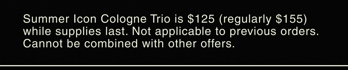 Summer Icon Cologne Trio is $125 (regularly $155) while supplies last. Not applicable on previous orders. Cannot be combined with other offers.