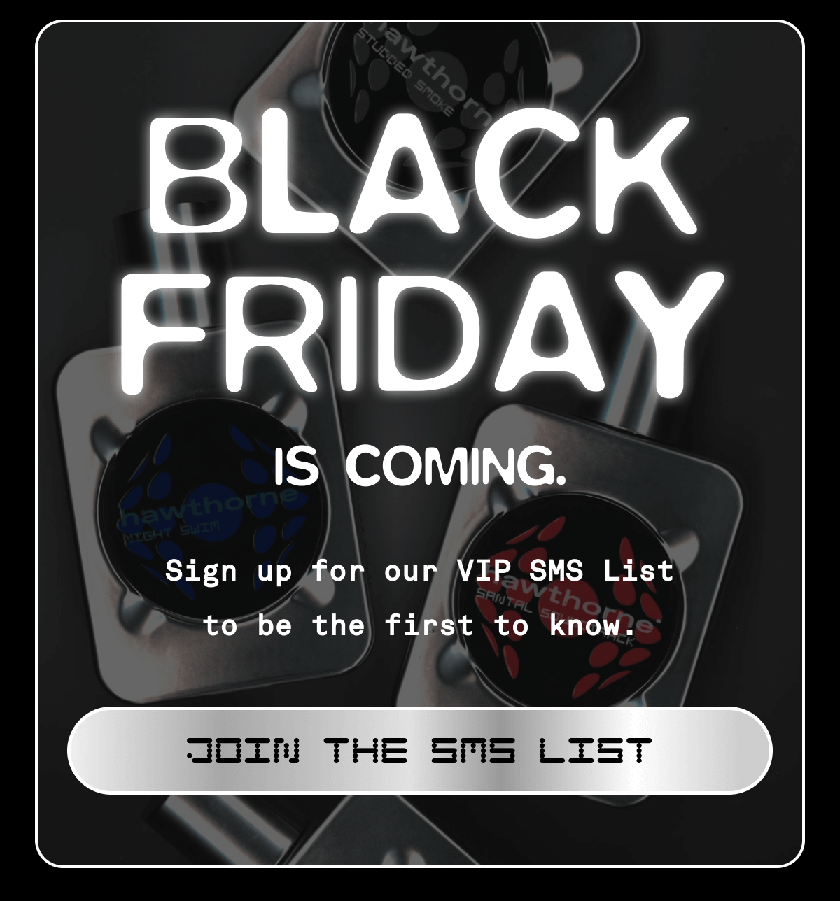 BLACK FRIDAY IS COMING. Sign up for our VIP List to be the first to know. JOIN THE SMS LIST BLACK FRIDAY IS COMING. Sign up for our VIP List to be the first to know. JOIN THE SMS LIST