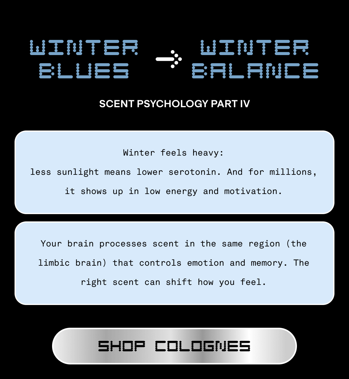Winter Blues -> Winter Balance | Scent Psychology Part IV | Winter feels heavy: less sunlight means lower serotonin. And for millions, it shows up in low energy and motivation. Your brain processes scent in the same region (the limbic brain) that controls emotion and memory. The right scent can shift how you feel. | Shop Colognes