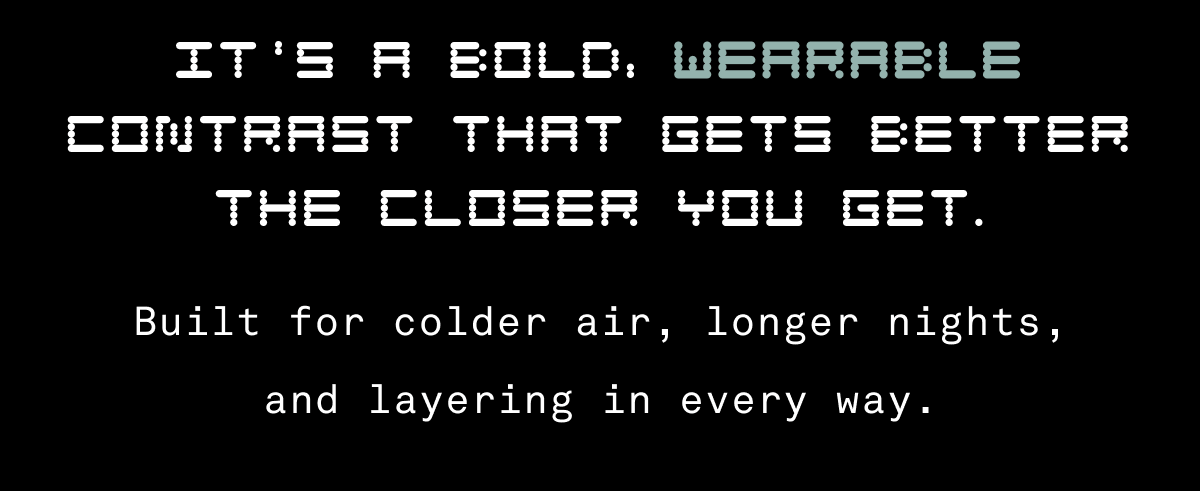 It's a bold, wearable contrast that gets better the closer you get. Built for colder air, longer nights, and layering in every way. It's a bold, wearable contrast that gets better the closer you get. Built for colder air, longer nights, and layering in every way.