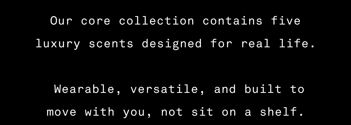 Our core collection contains five luxury scents designed for real life. Wearable, versatile, and built to move with you, not sit on a shelf. Our core collection contains five luxury scents designed for real life. Wearable, versatile, and built to move with you, not sit on a shelf.