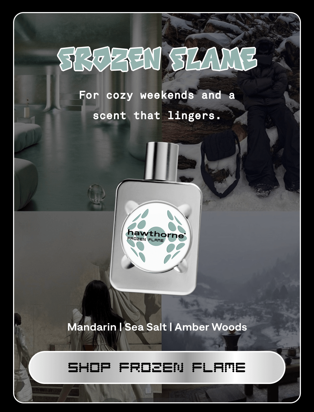 FROZEN FLAME Mandarin | Sea Salt | Amber Woods  For cozy weekends and a scent that lingers. | SHOP FROZEN FLAME FROZEN FLAME Mandarin | Sea Salt | Amber Woods  For cozy weekends and a scent that lingers. | SHOP FROZEN FLAME