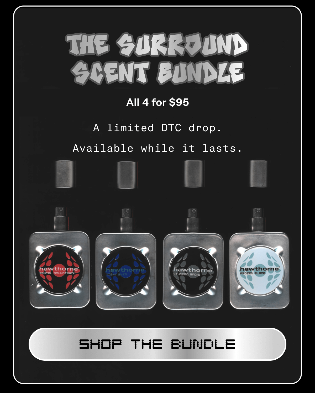 THE SURROUND SCENT BUNDLE All 4 for $95  A limited DTC drop. Available while it lasts. | SHOP THE BUNDLE THE SURROUND SCENT BUNDLE All 4 for $95  A limited DTC drop. Available while it lasts. | SHOP THE BUNDLE