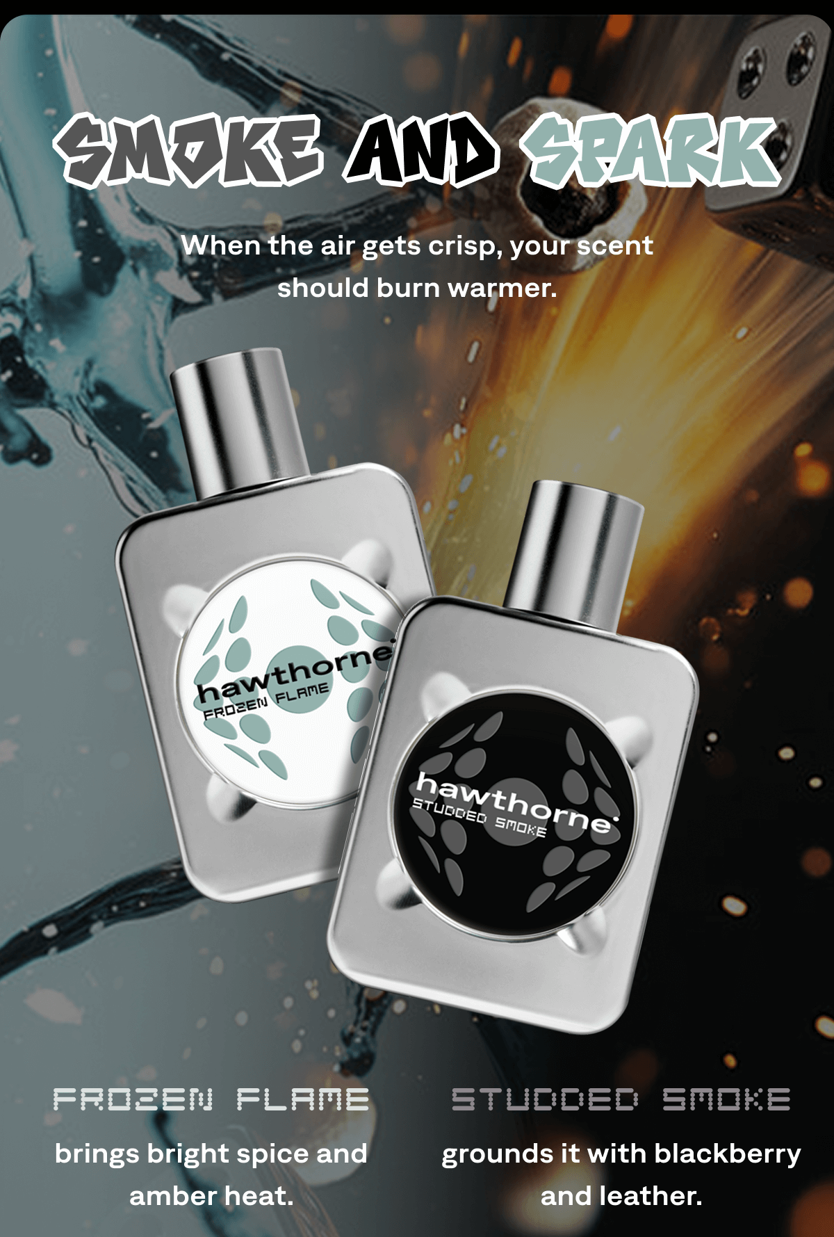 Smoke and Spark When the air gets crisp, your scent should burn warmer. Frozen Flame  brings bright spice and amber heat. Studded Smoke grounds it with blackberry and leather. Smoke and Spark When the air gets crisp, your scent should burn warmer. Frozen Flame  brings bright spice and amber heat. Studded Smoke grounds it with blackberry and leather.