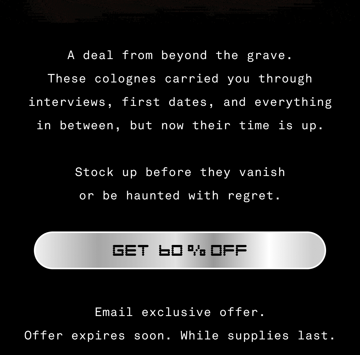 A deal from beyond the grave. These colognes carried you through interviews, first dates, and everything in between, but now their time is up.  Stock up before they vanish or be haunted with regret. GET 60% OFF 