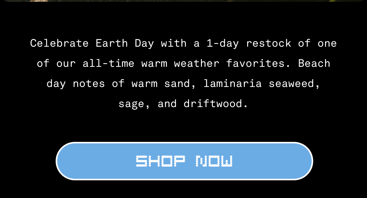Celebrate Earth Day with a 1-day restock of one of our all-time warm weather favorites. Beach day notes of warm sand, laminaria seaweed, sage, and driftwood. | Shop Now