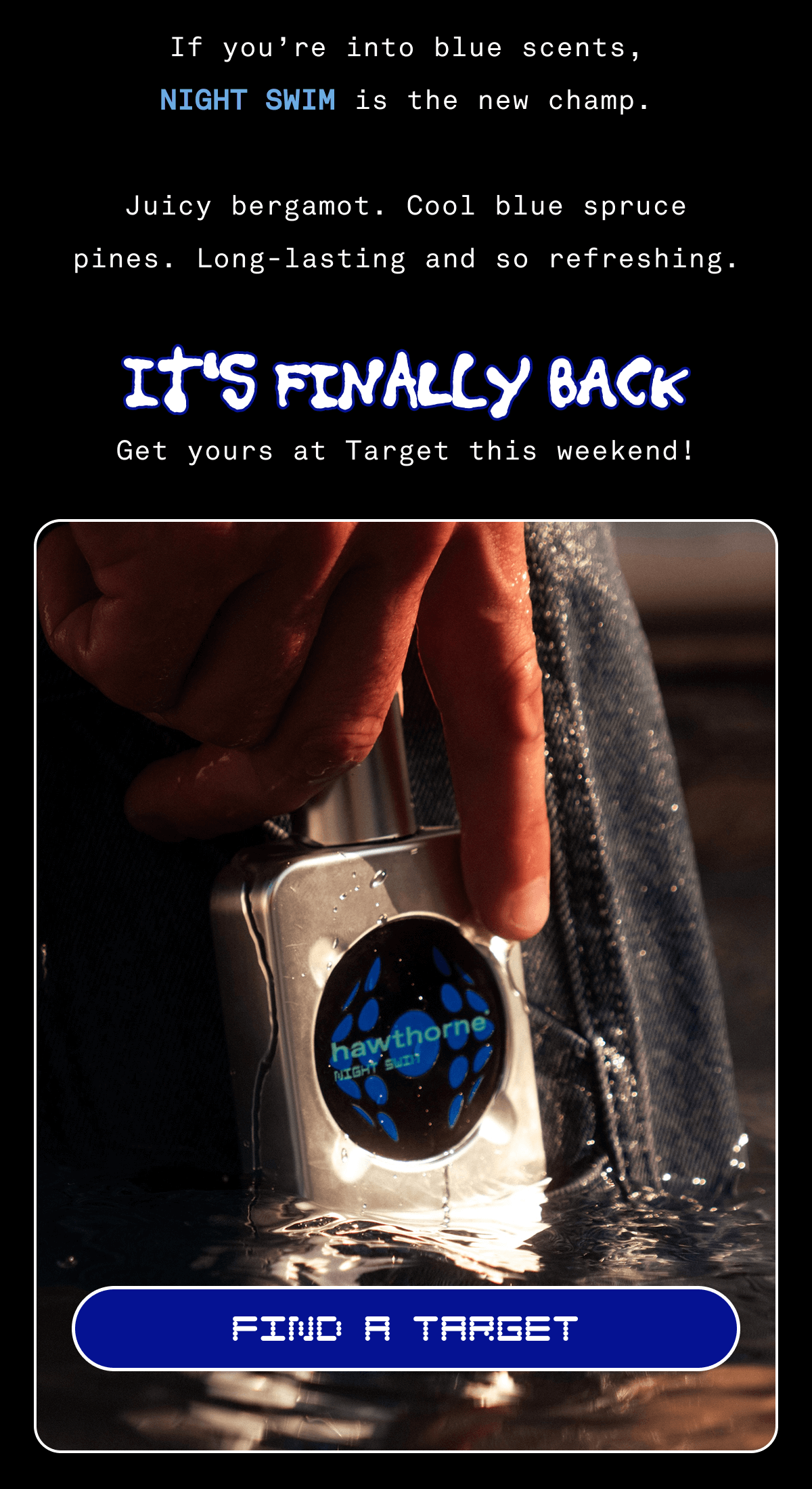 If you're into blue scents, NIGHT SWIM is the new champ. Juicy bergamot. Cool blue spruce pines. Long-lasting and so refreshing. IT'S FINALLY BACK | Get yours at Target this weekend! | FIND A TARGET If you're into blue scents, NIGHT SWIM is the new champ. Juicy bergamot. Cool blue spruce pines. Long-lasting and so refreshing. IT'S FINALLY BACK | Get yours at Target this weekend! | FIND A TARGET