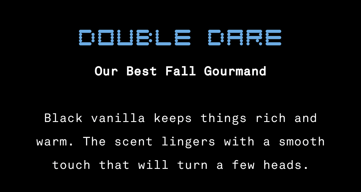 Double Dare – Our Best Fall Gourmand Black vanilla keeps things rich and warm. The scent lingers with a smooth touch that will turn a few heads. Double Dare – Our Best Fall Gourmand Black vanilla keeps things rich and warm. The scent lingers with a smooth touch that will turn a few heads.