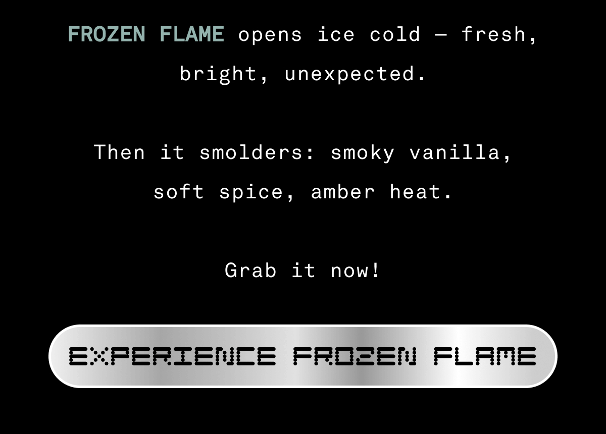 FROZEN FLAME opens ice cold — fresh, bright, unexpected.  Then it smolders: smoky vanilla, soft spice, amber heat.  Grab it now! | SHOP FROZEN FLAME FROZEN FLAME opens ice cold — fresh, bright, unexpected.  Then it smolders: smoky vanilla, soft spice, amber heat.  Grab it now! | SHOP FROZEN FLAME