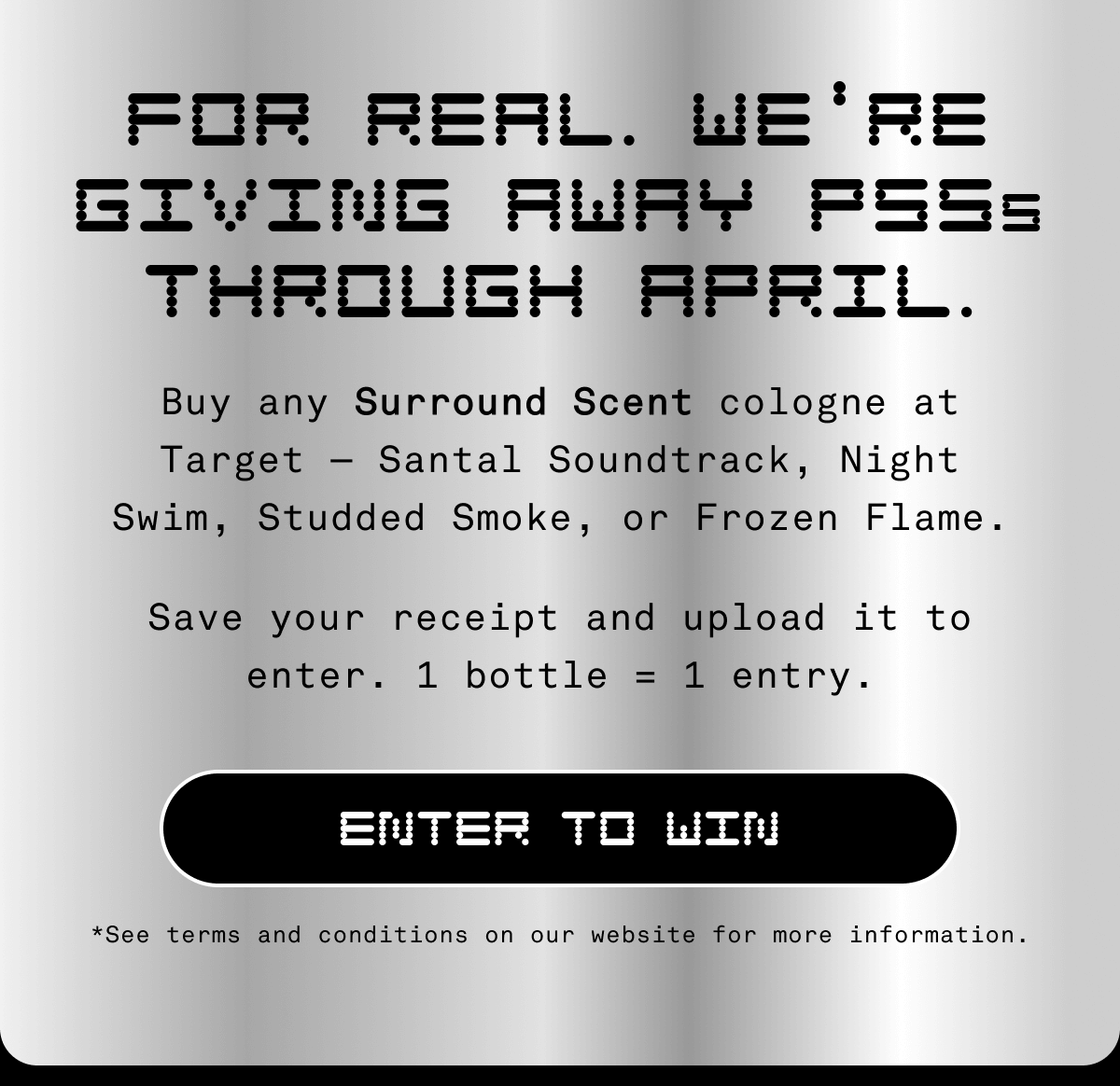 For real. We re giving away PS5s through April. Buy any Surround Scent cologne at Target—Santal Soundtrack, Night Swim, Studded Smoke, or Frozen Flame. Save your receipt and upload it to enter. 1 bottle = 1 entry. ENTER TO WIN *See terms and conditions on our website for more information.