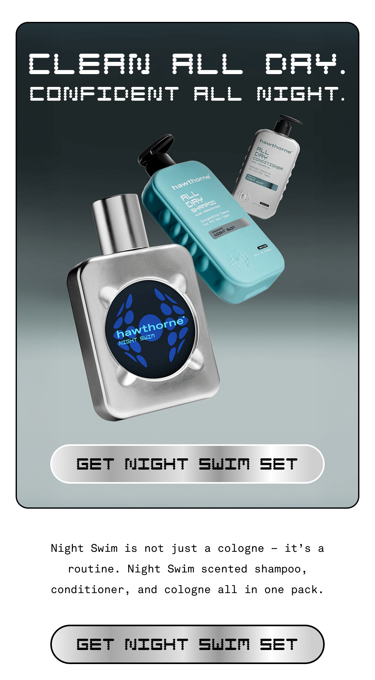 Clean all day. Confident all night.  Get Night Swim Set Night Swim is not just a cologne – it’s a routine. Night Swim scented shampoo, conditioner, and cologne all in one pack. | Get Night Swim Set