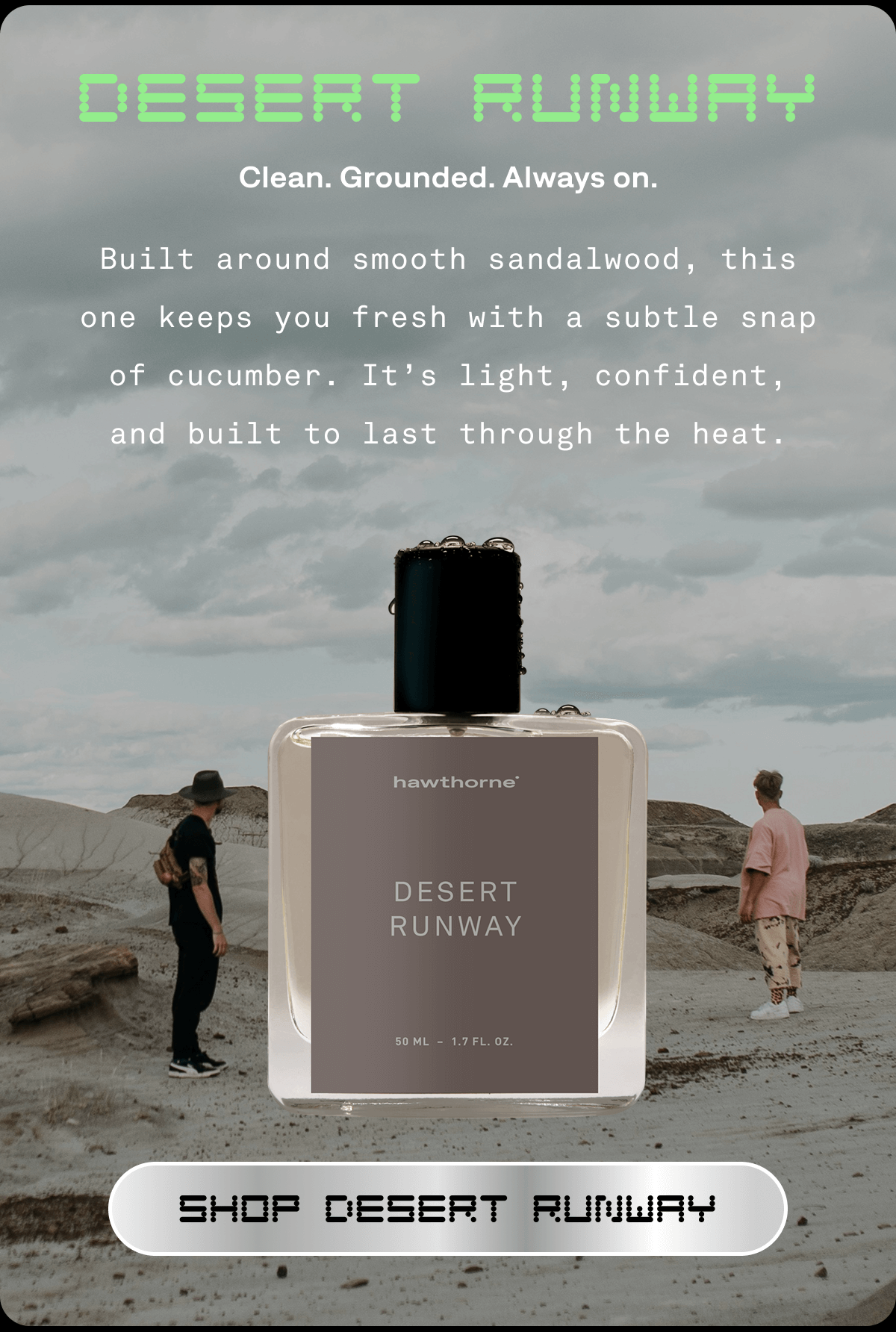 DESERT RUNWAY Clean. Grounded. Always on. Built around smooth sandalwood, this one keeps you fresh with a subtle snap of cucumber. It’s light, confident, and built to last through the heat. SHOP DESERT RUNWAY  DESERT RUNWAY Clean. Grounded. Always on. Built around smooth sandalwood, this one keeps you fresh with a subtle snap of cucumber. It’s light, confident, and built to last through the heat. SHOP DESERT RUNWAY