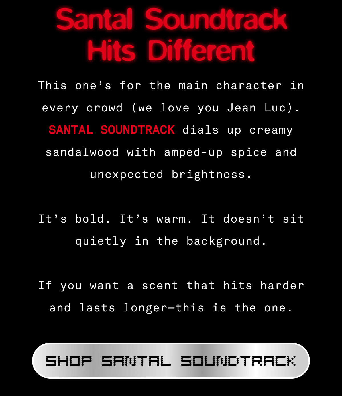 Santal Soundtrack Hits Different  This one’s for the main character in every crowd (we love you Jean Luc).  Santal Soundtrack dials up creamy sandalwood with amped-up spice and unexpected brightness.  It’s bold. It’s warm. It doesn’t sit quietly in the background.  If you want a scent that hits harder and lasts longer—this is the one. SHOP SANTAL SOUNDTRACK  Santal Soundtrack Hits Different  This one’s for the main character in every crowd (we love you Jean Luc).  Santal Soundtrack dials up creamy sandalwood with amped-up spice and unexpected brightness.  It’s bold. It’s warm. It doesn’t sit quietly in the background.  If you want a scent that hits harder and lasts longer—this is the one. SHOP SANTAL SOUNDTRACK