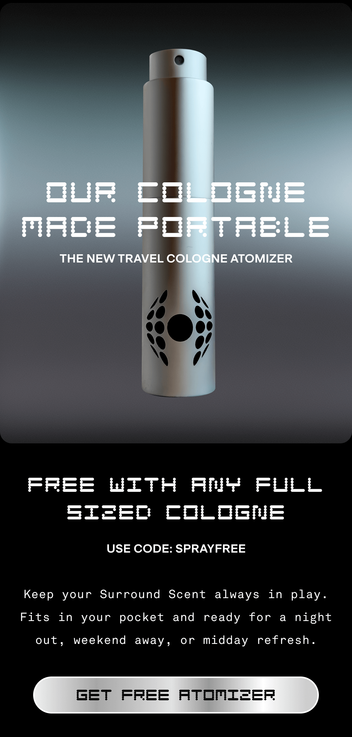 OUR COLOGNE MADE PORTABLE THE NEW TRAVEL COLOGNE ATOMIZER  FREE WITH ANY FULL SIZED COLOGNE Use code: SPRAYFREE Keep your Surround Scent always in play. Fits in your pocket and ready for a night out, weekend away, or midday refresh. GET FREE ATOMIZER 