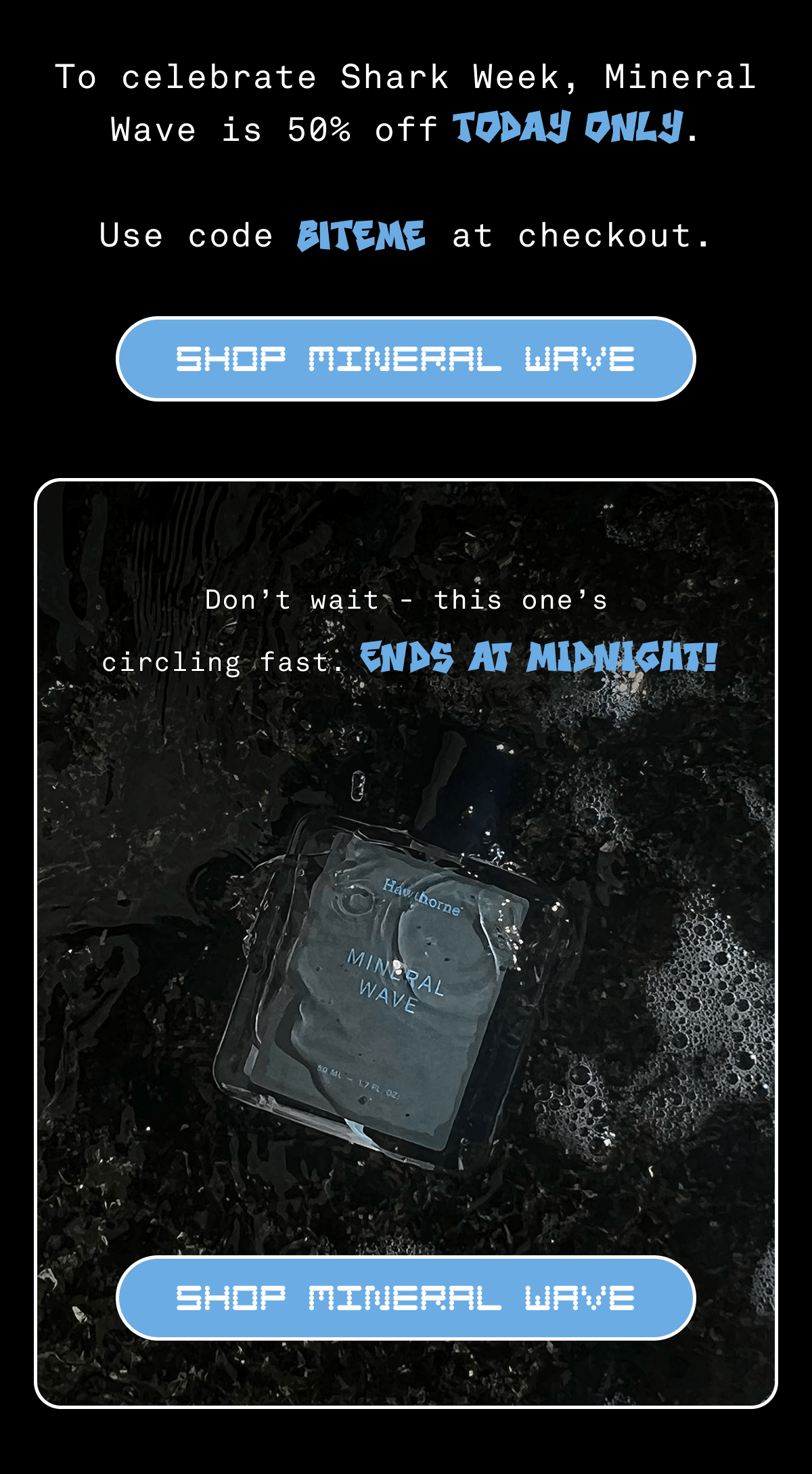 To celebrate Shark Week, Mineral Wave is 50% off TODAY ONLY. Use code BITEME at checkout. | Shop Mineral Wave | Don't wait - this one's circling fast. ENDS AT MIDNIGHT!
