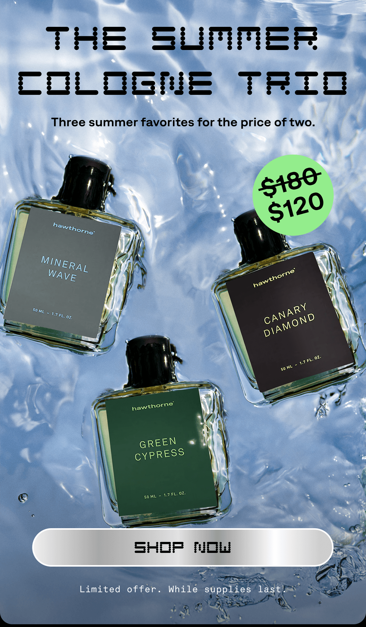 THE SUMMER COLOGNE TRIO Three summer favorites for the price of two. SHOP NOW Limited offer. While supplies last. THE SUMMER COLOGNE TRIO Three summer favorites for the price of two. SHOP NOW Limited offer. While supplies last.
