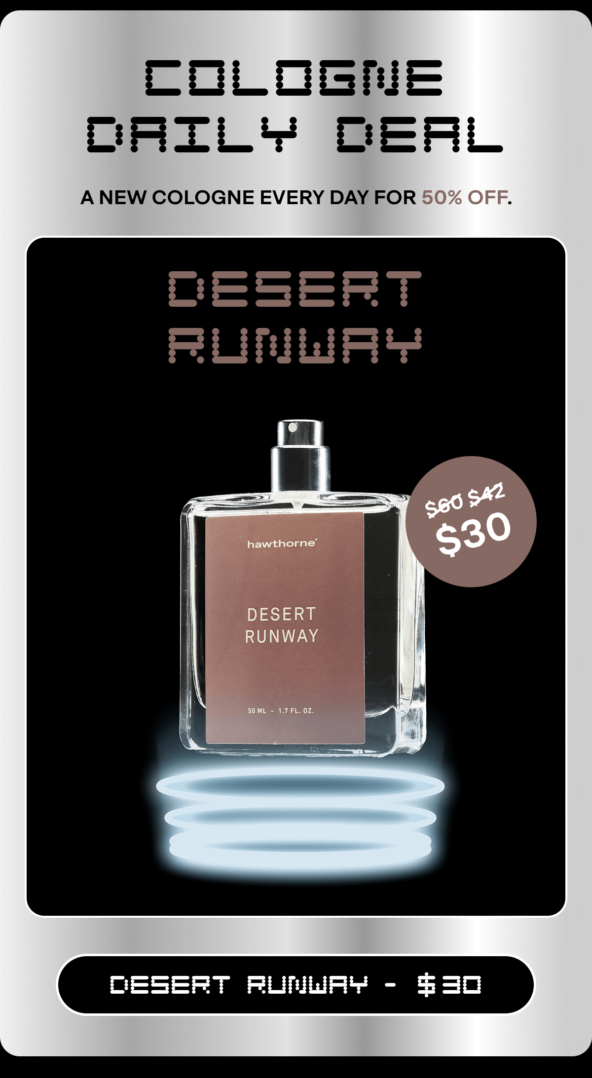 COLOGNE DAILY DEAL A new cologne every day for 50% off. Desert Runway $60 $42 $30 DESERT RUNWAY -   30 Email exclusive offer. Click any link in email or use code BF30 in cart or checkout for 30% off sitewide. Not applicable on previous orders. Expires on 11/30/25 at 11:59pm PT.