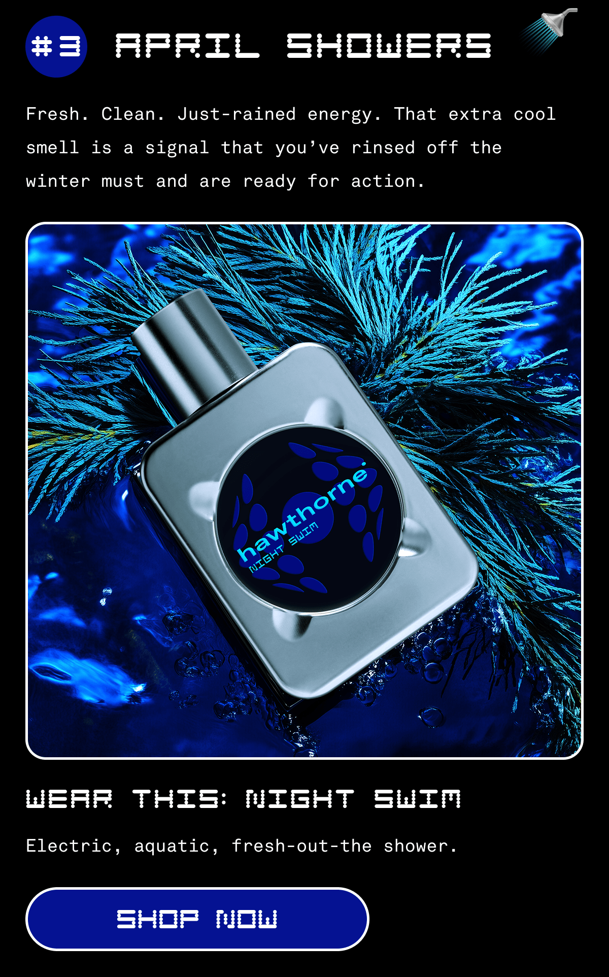 #3 APRIL SHOWERS 🚿| Fresh. Clean. Just-rained energy. That extra cool smell is a signal that you’ve rinsed off the winter must and are ready for action. | WEAR THIS: night swim | Electric, aquatic, fresh-out-the shower. | SHOP NOW