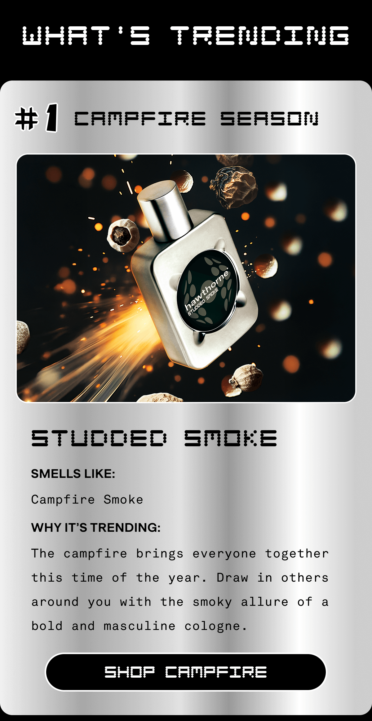 What's Trending #1 Campfire Season Studded Smoke Smells Like: Campfire Smoke Why It’s Trending: The campfire brings everyone together this time of the year. Draw in others around you with the smoky allure of a bold and masculine cologne. SHOP CAMPFIRE  What's Trending #1 Campfire Season Studded Smoke Smells Like: Campfire Smoke Why It’s Trending: The campfire brings everyone together this time of the year. Draw in others around you with the smoky allure of a bold and masculine cologne. SHOP CAMPFIRE