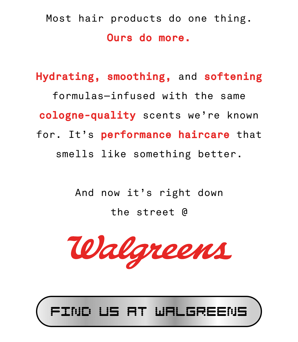 Most hair products do one thing. Ours do more.  Hydrating, smoothing, and softening formulas—infused with the same cologne-quality scents we’re known for. It’s performance haircare that smells like something better.  And now it’s right down the street @ Walgreens | FIND US AT WALGREENS Most hair products do one thing. Ours do more.  Hydrating, smoothing, and softening formulas—infused with the same cologne-quality scents we’re known for. It’s performance haircare that smells like something better.  And now it’s right down the street @ Walgreens | FIND US AT WALGREENS