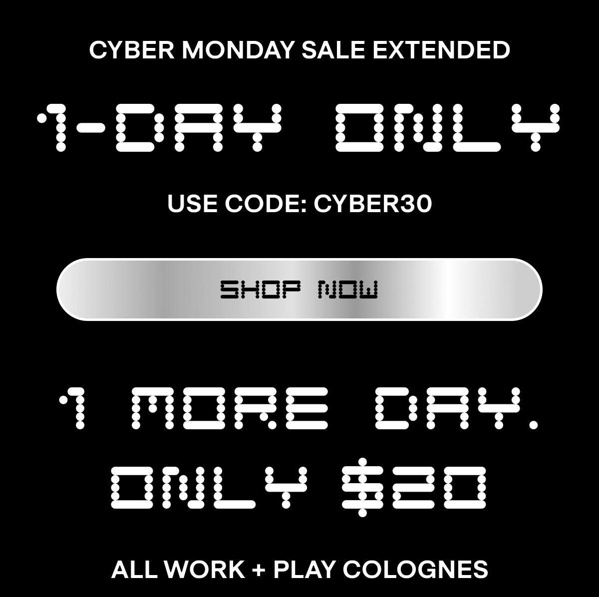 CYBER MONDAY SALE EXTENDED 1-DAY ONLY Use Code: CYBER30 SHOP NOW 1 More Day. Only  20 ALL WORK + PLAY COLOGNES