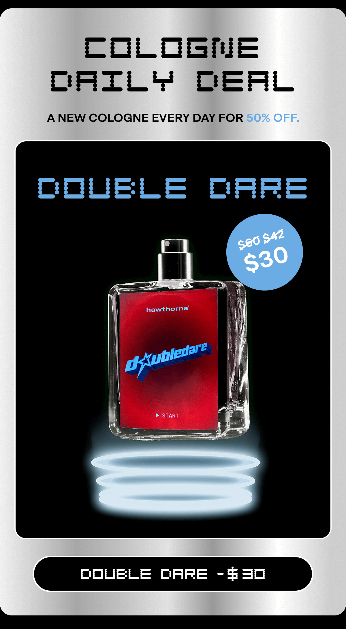 COLOGNE DAILY DEAL A new cologne every day for 50% off. DOUBLE DARE $60 $42 $30 DOUBLE DARE -  30 Email exclusive offer. Click any link in email or use code BF30 in cart or checkout for 30% off sitewide. Not applicable on previous orders. Expires on 11/30/25 at 11:59pm PT.