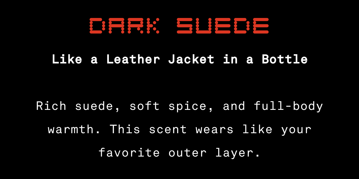 Dark Suede – Like a Leather Jacket in a Bottle Rich suede, soft spice, and full-body warmth. This scent wears like your favorite outer layer. Dark Suede – Like a Leather Jacket in a Bottle Rich suede, soft spice, and full-body warmth. This scent wears like your favorite outer layer.