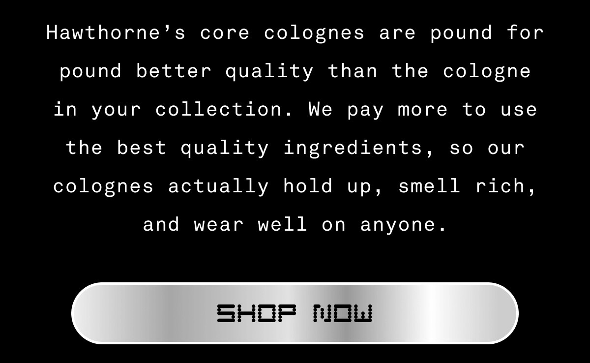 Hawthorne’s core colognes are pound for pound better quality than the cologne in your collection. We pay more to use the best quality ingredients, so our colognes actually hold up, smell rich, and wear well on anyone. SHOP NOW  Hawthorne’s core colognes are pound for pound better quality than the cologne in your collection. We pay more to use the best quality ingredients, so our colognes actually hold up, smell rich, and wear well on anyone. SHOP NOW