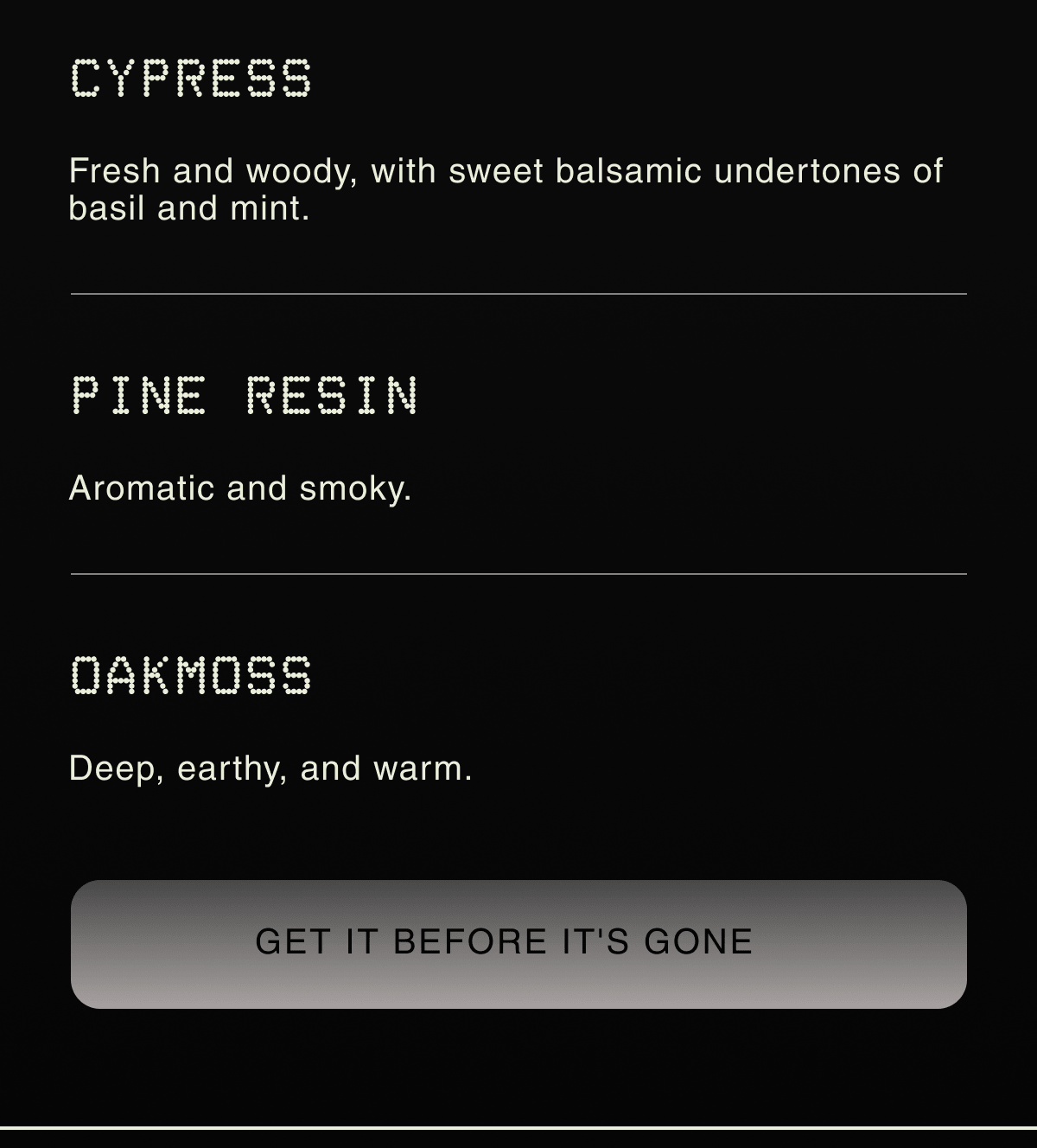CYPRESS | Fresh and woody, with sweet balsamic undertones of basil and mint. | PINE RESIN Aromatic and smoky. | OAKMOSS Deep, earthy, and warm. | GET IT BEFORE IT'S GONE