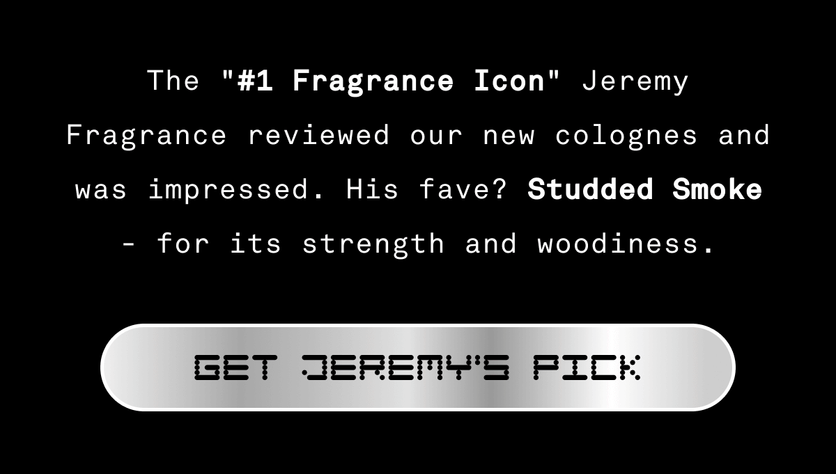 The #1 Fragrance icon Jeremy Fragrance reviewed our new colognes and left impressed. His fave? Studded Smoke - for its strength and woodiness. | GET JEREMY'S PICK The #1 Fragrance icon Jeremy Fragrance reviewed our new colognes and left impressed. His fave? Studded Smoke - for its strength and woodiness. | GET JEREMY'S PICK