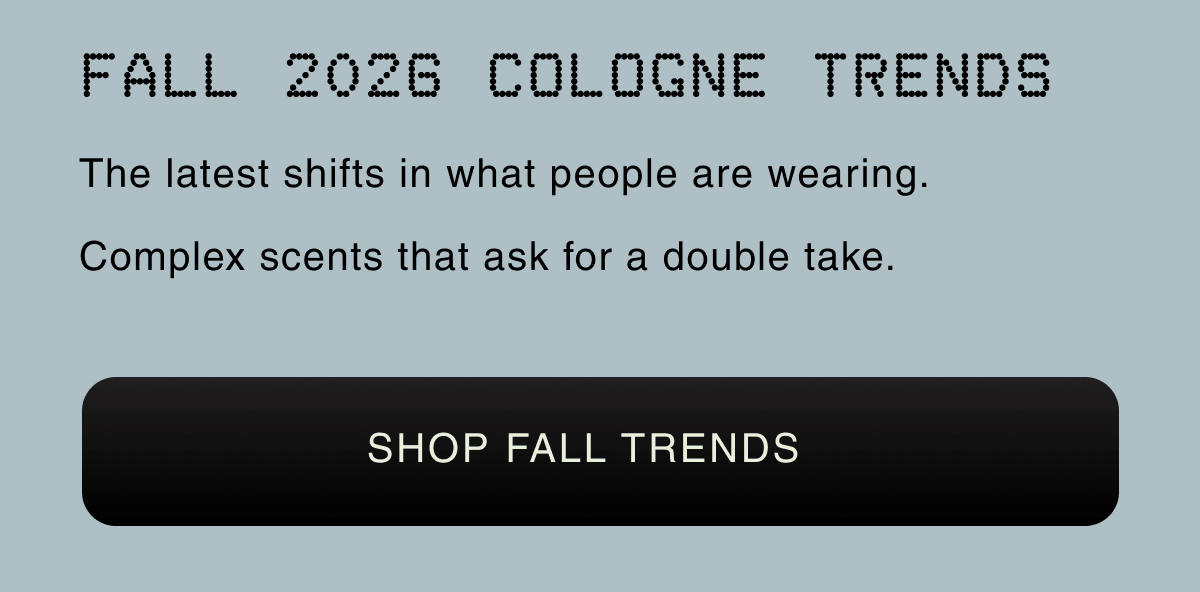 FALL 2026 COLOGNE TRENDS |The latest shifts in what people are wearing. Complex scents that ask for a double take. SHOP FALL TRENDS