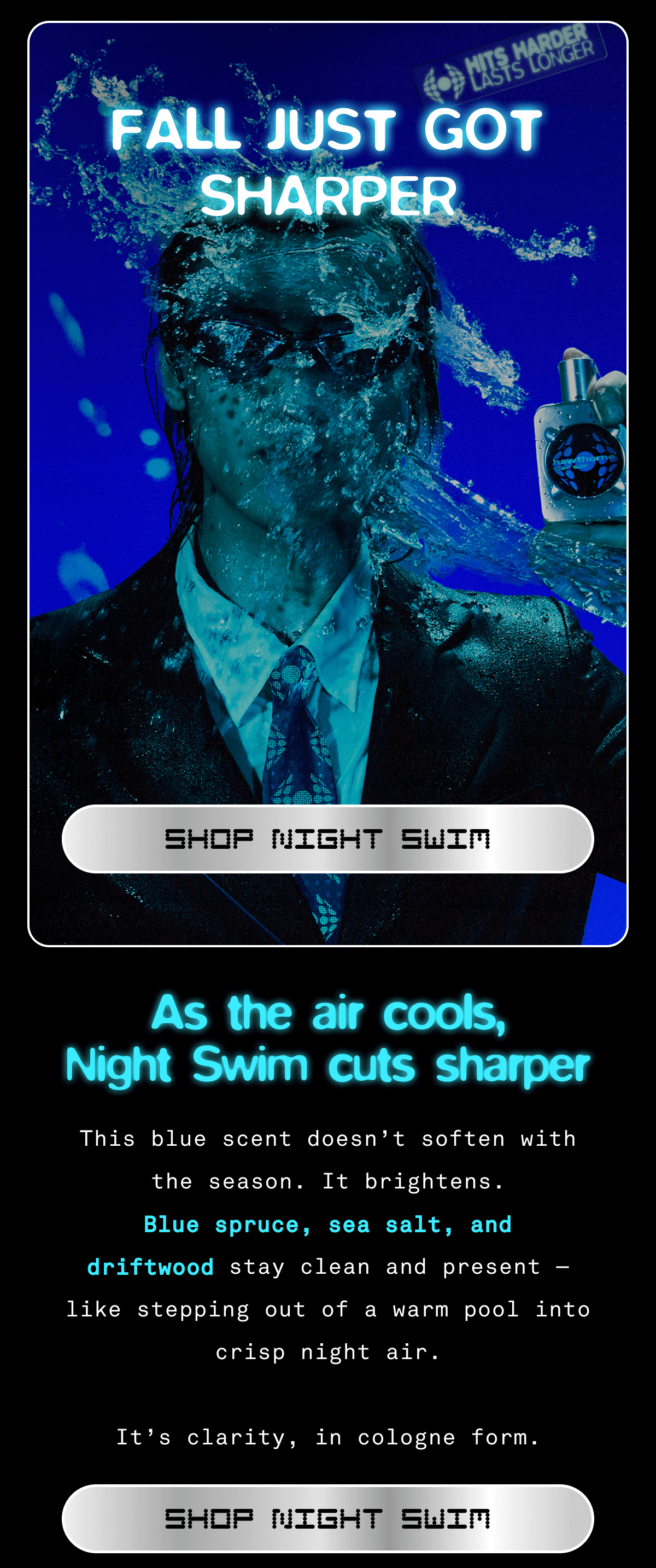 FALL JUST GOT SHARPER SHOP NIGHT SWIM As the air cools, Night Swim cuts sharper.  This blue scent doesn’t soften with the season. It brightens.  Blue spruce, sea salt, and driftwood stay clean and present — like stepping out of a warm pool into crisp night air.  It’s clarity, in cologne form. SHOP NIGHT SWIM FALL JUST GOT SHARPER SHOP NIGHT SWIM As the air cools, Night Swim cuts sharper.  This blue scent doesn’t soften with the season. It brightens.  Blue spruce, sea salt, and driftwood stay clean and present — like stepping out of a warm pool into crisp night air.  It’s clarity, in cologne form. SHOP NIGHT SWIM
