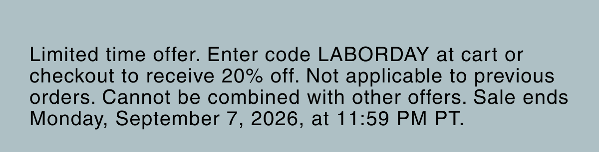Limited time offer. Enter code LABORDAY at cart or checkout to receive 20% off. Not applicable to previous orders. Cannot be combined with other offers. Sale ends Monday, September 7, 2026, at 11:59 PM PT.