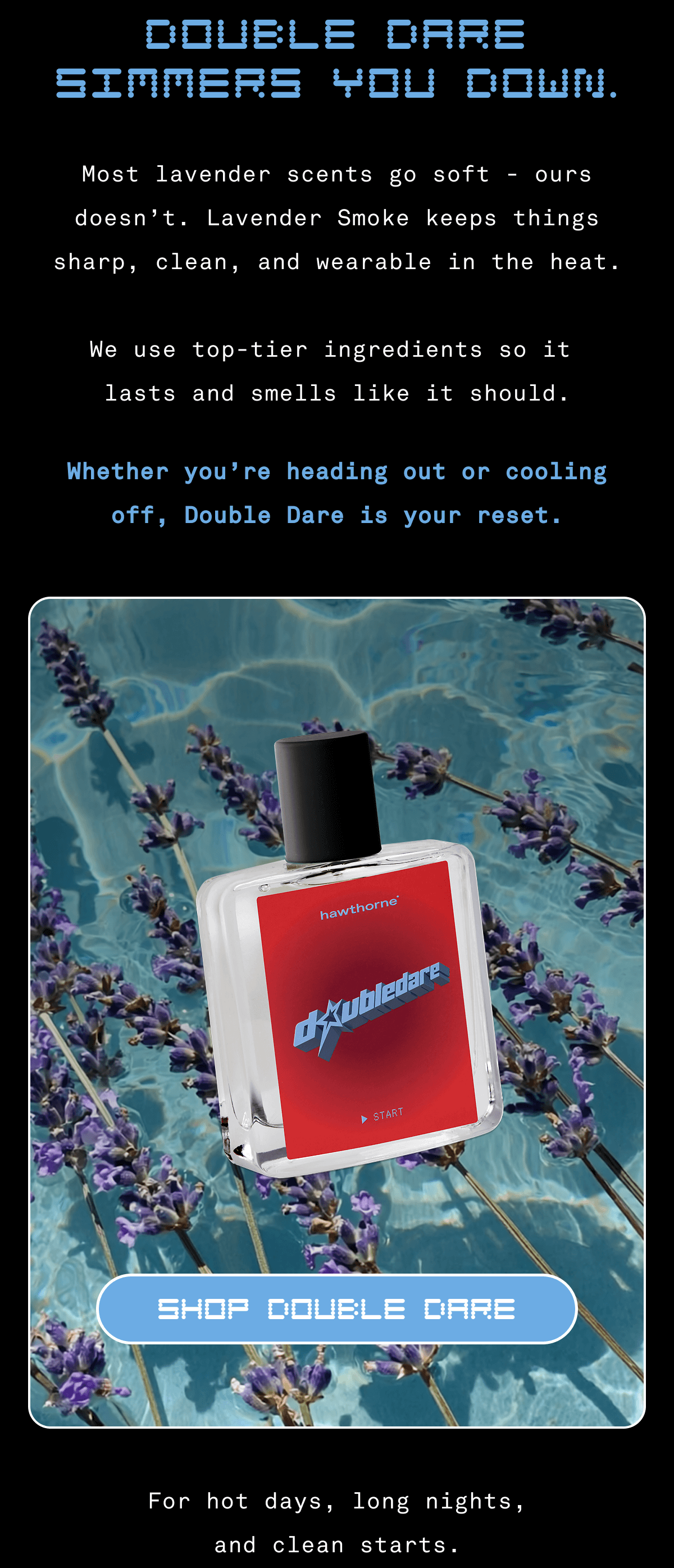 DOUBLE DARE SIMMERS YOU DOWN. | Most lavender scents go soft - ours doesn't. Lavender Smoke keeps things sharp, clean, and wearable in the heat. We use top-tier ingredients so it lasts and smells like it should. Whether you're heading out or cooling off, Double Dare is your reset. SHOP DOUBLE DARE | For hot days, long nights, and clean starts.  DOUBLE DARE SIMMERS YOU DOWN. | Most lavender scents go soft - ours doesn't. Lavender Smoke keeps things sharp, clean, and wearable in the heat. We use top-tier ingredients so it lasts and smells like it should. Whether you're heading out or cooling off, Double Dare is your reset. SHOP DOUBLE DARE | For hot days, long nights, and clean starts.
