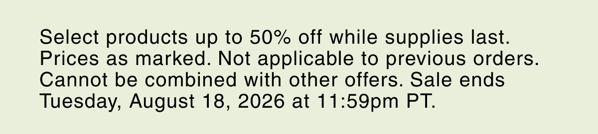 Select products up to 50% off while supplies last. Prices as marked. Not applicable to previous orders. Cannot be combined with other offers. Sale ends Tuesday, August 18, 2026 at 11:59pm PT.
