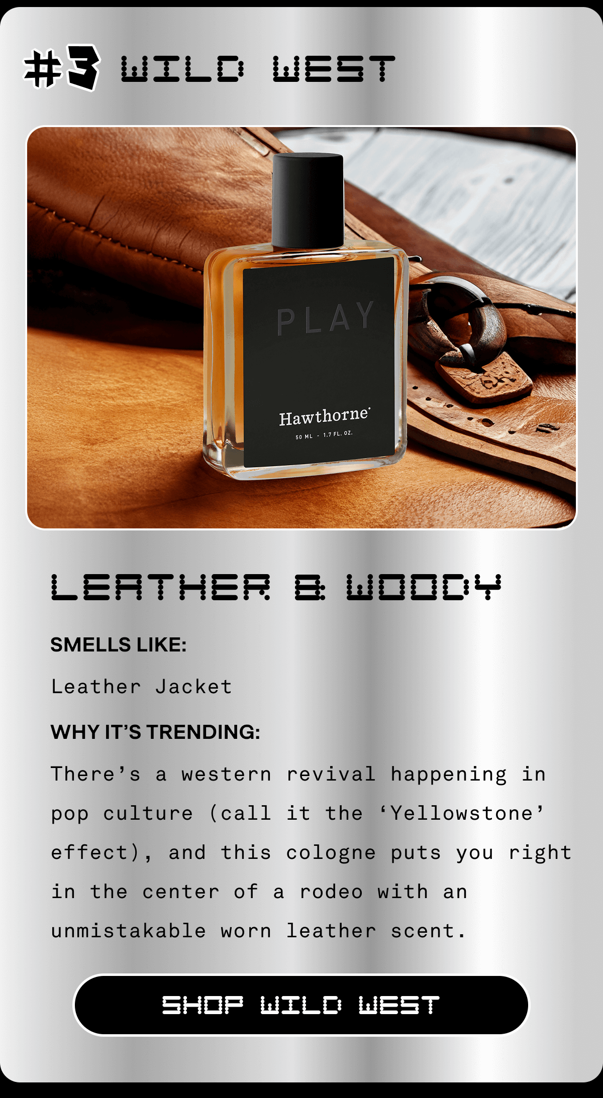 #3 Wild West Leather & Woody Smells Like: Leather Jacket Why It’s Trending: There’s a western revival happening in pop culture (call it the ‘Yellowstone’ effect), and this cologne puts you right in the center of a rodeo with an unmistakable worn leather scent. SHOP WILD WEST #3 Wild West Leather & Woody Smells Like: Leather Jacket Why It’s Trending: There’s a western revival happening in pop culture (call it the ‘Yellowstone’ effect), and this cologne puts you right in the center of a rodeo with an unmistakable worn leather scent. SHOP WILD WEST