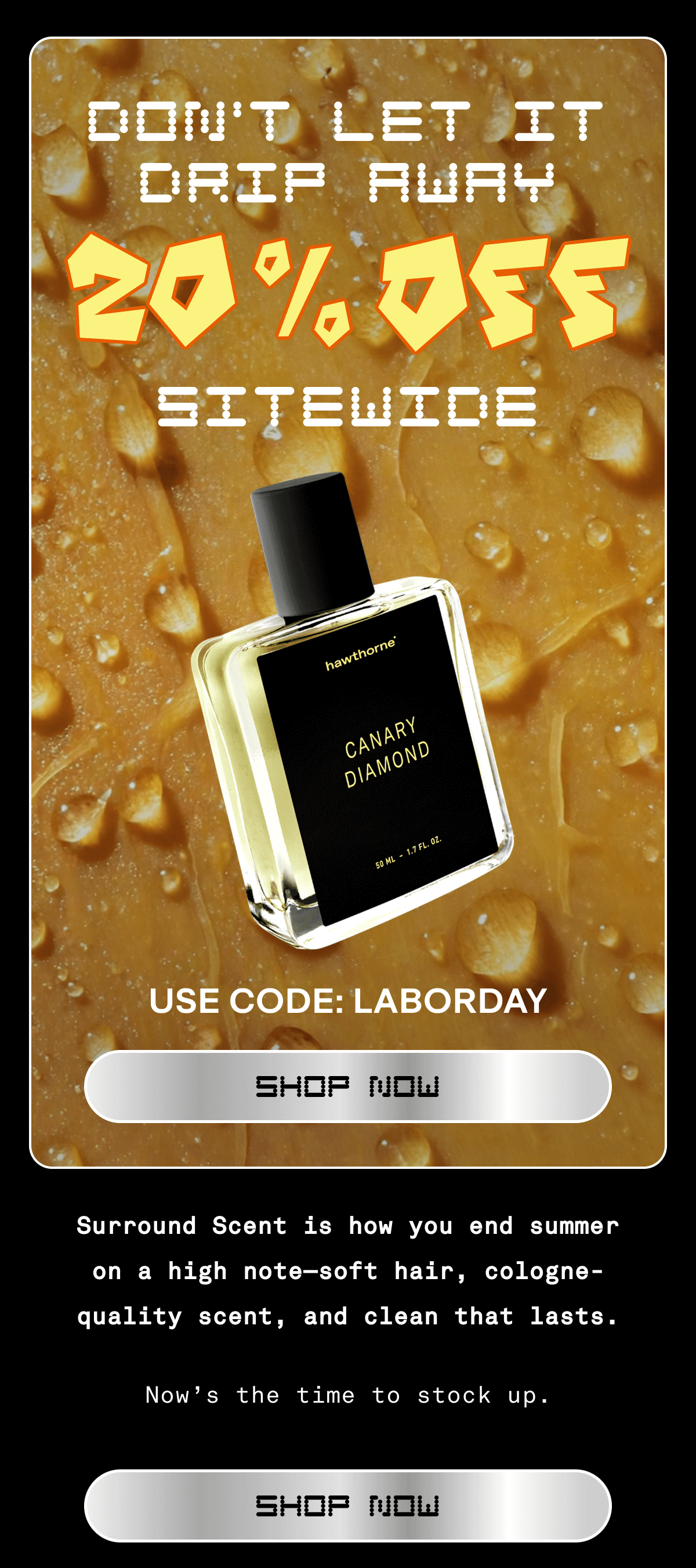DON'T LET IT DRIP AWAY 20% OFF Sitewide USE CODE: LABORDAY shop now Surround Scent is how you end summer on a high note—soft hair, cologne-quality scent, and clean that lasts. Now’s the time to stock up. SHOP NOW  DON'T LET IT DRIP AWAY 20% OFF Sitewide USE CODE: LABORDAY shop now Surround Scent is how you end summer on a high note—soft hair, cologne-quality scent, and clean that lasts. Now’s the time to stock up. SHOP NOW
