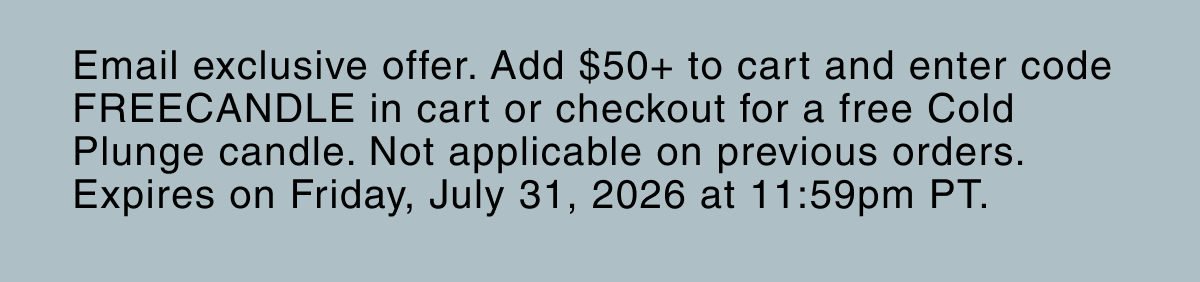 Email exclusive offer. Add $50+ to cart and enter code FREECANDLE in cart or checkout for a free Cold Plunge candle. Not applicable on previous orders. Expires on Friday, July 31, 2026 at 11:59pm PT.
