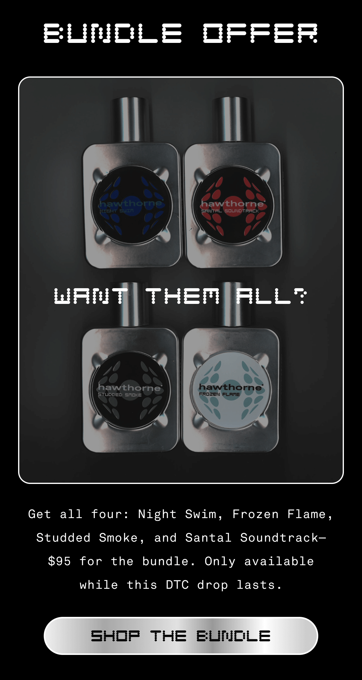 BUNDLE OFFER | Want them all? Get all four: Night Swim, Frozen Flame, Studded Smoke, and Santal Soundtrack—$95 for the bundle. Only available while this DTC drop lasts. SHOP THE BUNDLE  BUNDLE OFFER | Want them all? Get all four: Night Swim, Frozen Flame, Studded Smoke, and Santal Soundtrack—$95 for the bundle. Only available while this DTC drop lasts. SHOP THE BUNDLE