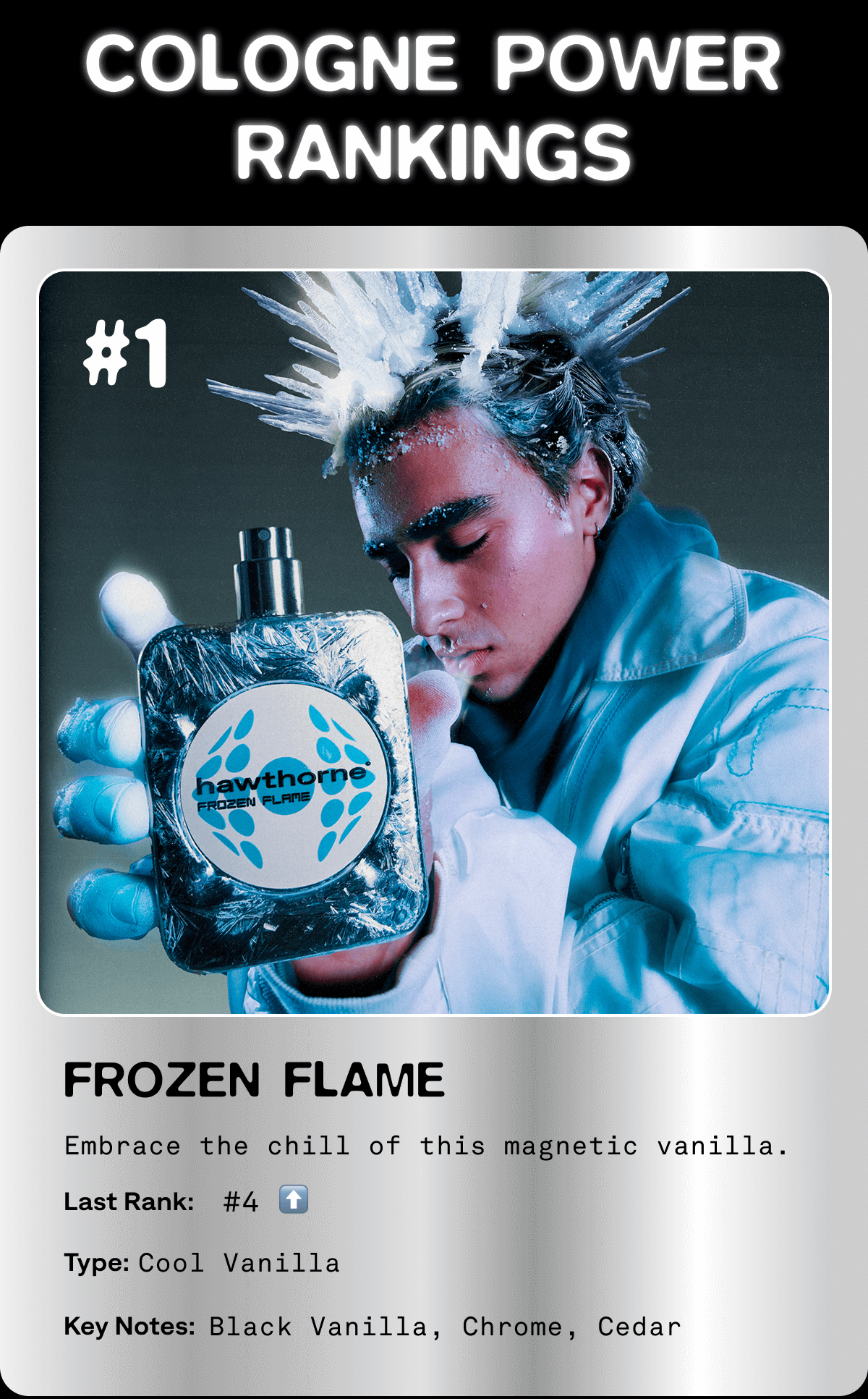COLOGNE POWER RANKINGS FROZEN FLAME Embrace the chill of this magnetic vanilla. Last rank: #4 Type: Cool Vanilla Key Notes: Black Vanilla, Chrome, Cedar COLOGNE POWER RANKINGS FROZEN FLAME Embrace the chill of this magnetic vanilla. Last rank: #4 Type: Cool Vanilla Key Notes: Black Vanilla, Chrome, Cedar