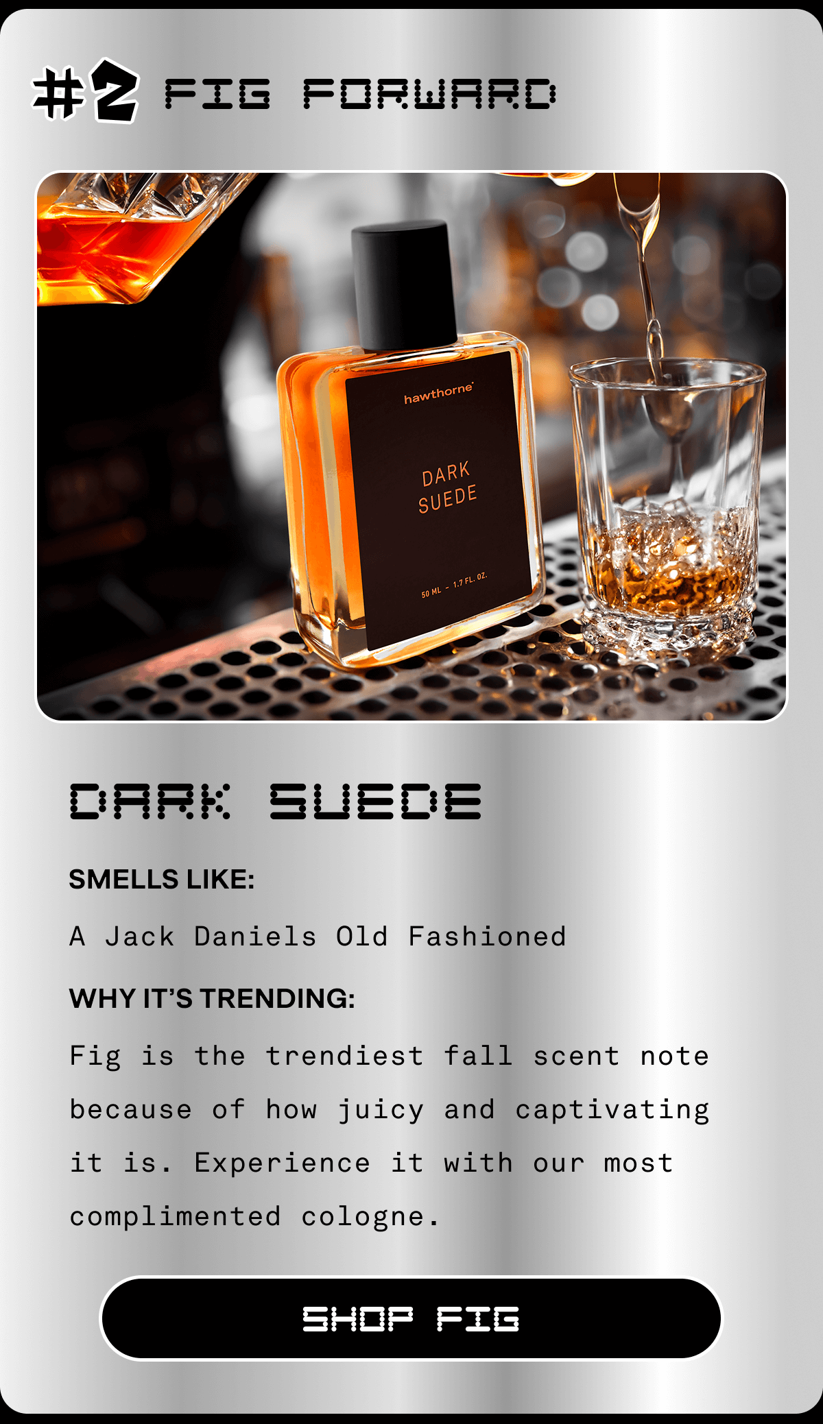 #2 Fig Forward Dark Suede Smells Like: Old Fashioned Why It’s Trending: Fig is the trendiest fall scent note because of how juicy and captivating it is. Experience it with our most complimented cologne. SHOP FIG #2 Fig Forward Dark Suede Smells Like: Old Fashioned Why It’s Trending: Fig is the trendiest fall scent note because of how juicy and captivating it is. Experience it with our most complimented cologne. SHOP FIG