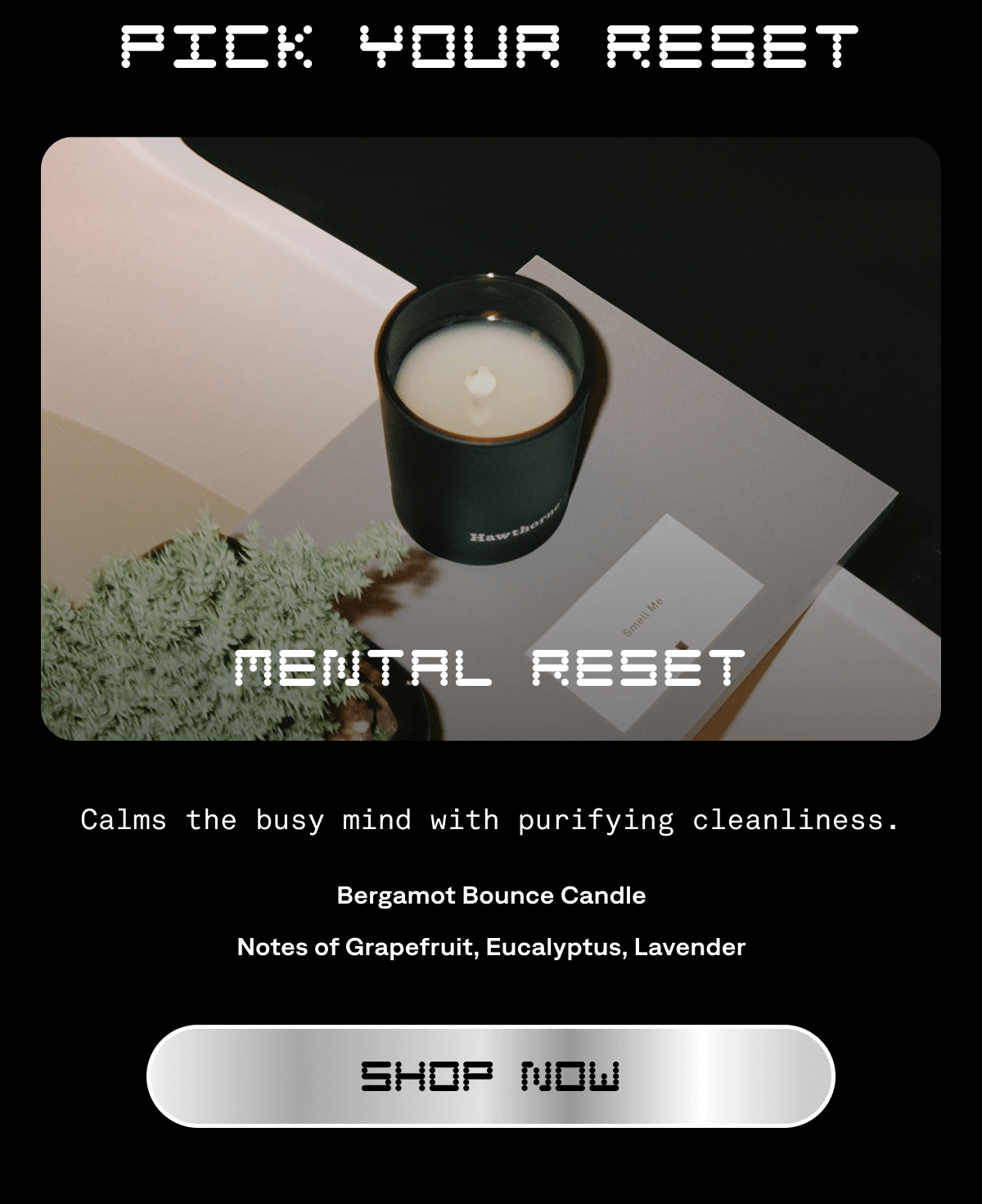 PICK YOUR RESET Mental Reset Calms the busy mind with purifying cleanliness. Bergamot Bounce Candle Notes of&nbsp;Grapefruit, Eucalyptus, Lavender Shop Now