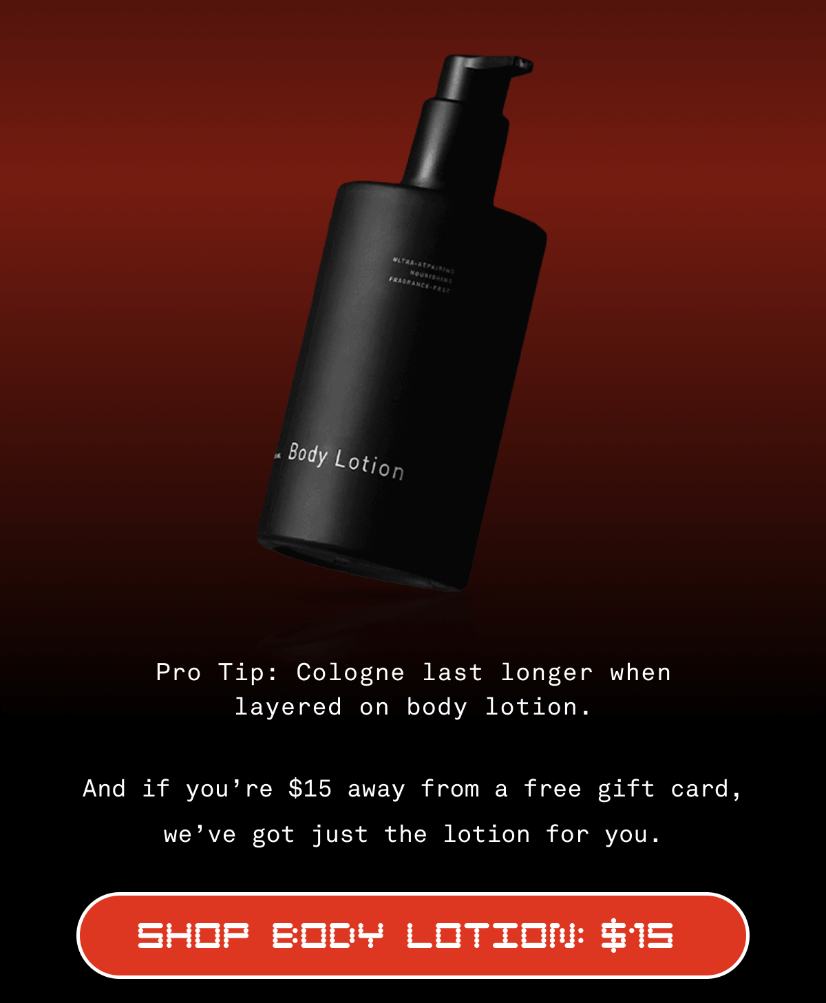 Spend  75, get a  20 gift card USE CODE: GIFTCARD20 SHOP COLOGNES  Pro Tip: Cologne last longer when layered on body lotion. And if you’re $15 away from a free gift card, we’ve got just the lotion for you. SHOP body lotion: 15 