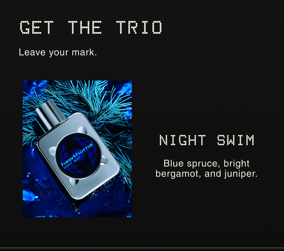 GET THE TRIO Leave your mark. | NIGHT SWIM Blue spruce, bright bergamot, and juniper.