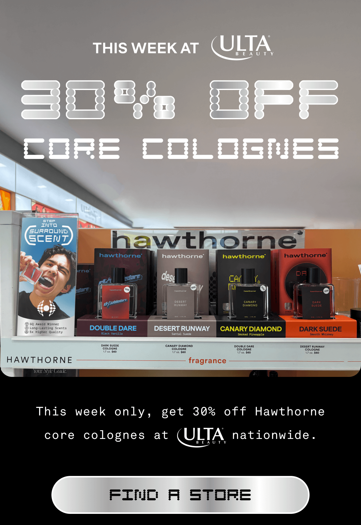 This Week Ulta | 30% OFF CORE COLOGNES This week only, get 30% off Hawthorne core colognes at Ulta nationwide. FIND A STORE 
