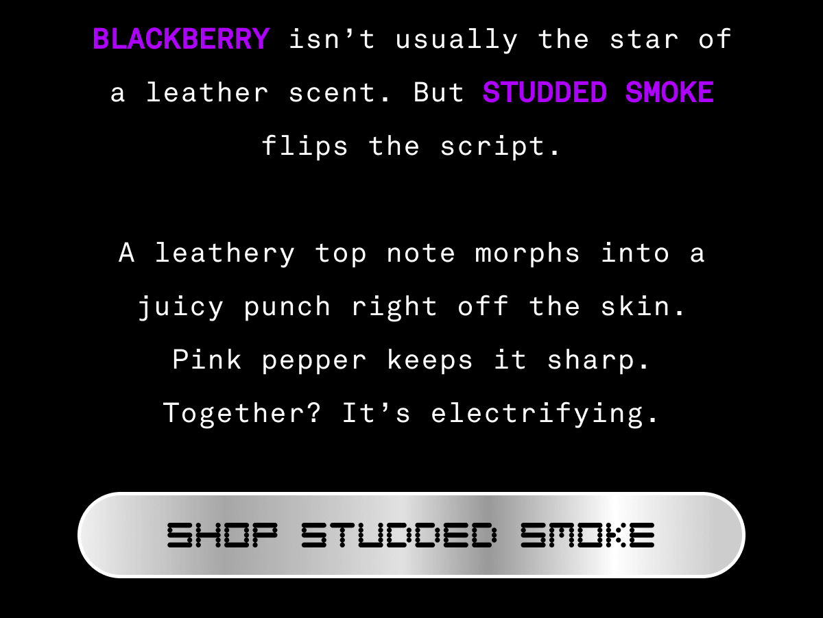 BLACKBERRY isn’t usually the star of a leather scent. But STUDDED SMOKE flips the script.  A leathery top note morphs into a juicy punch right off the skin. Pink pepper keeps it sharp. Together? It’s electrifying. | SHOP STUDDED SMOKE BLACKBERRY isn’t usually the star of a leather scent. But STUDDED SMOKE flips the script.  A leathery top note morphs into a juicy punch right off the skin. Pink pepper keeps it sharp. Together? It’s electrifying. | SHOP STUDDED SMOKE