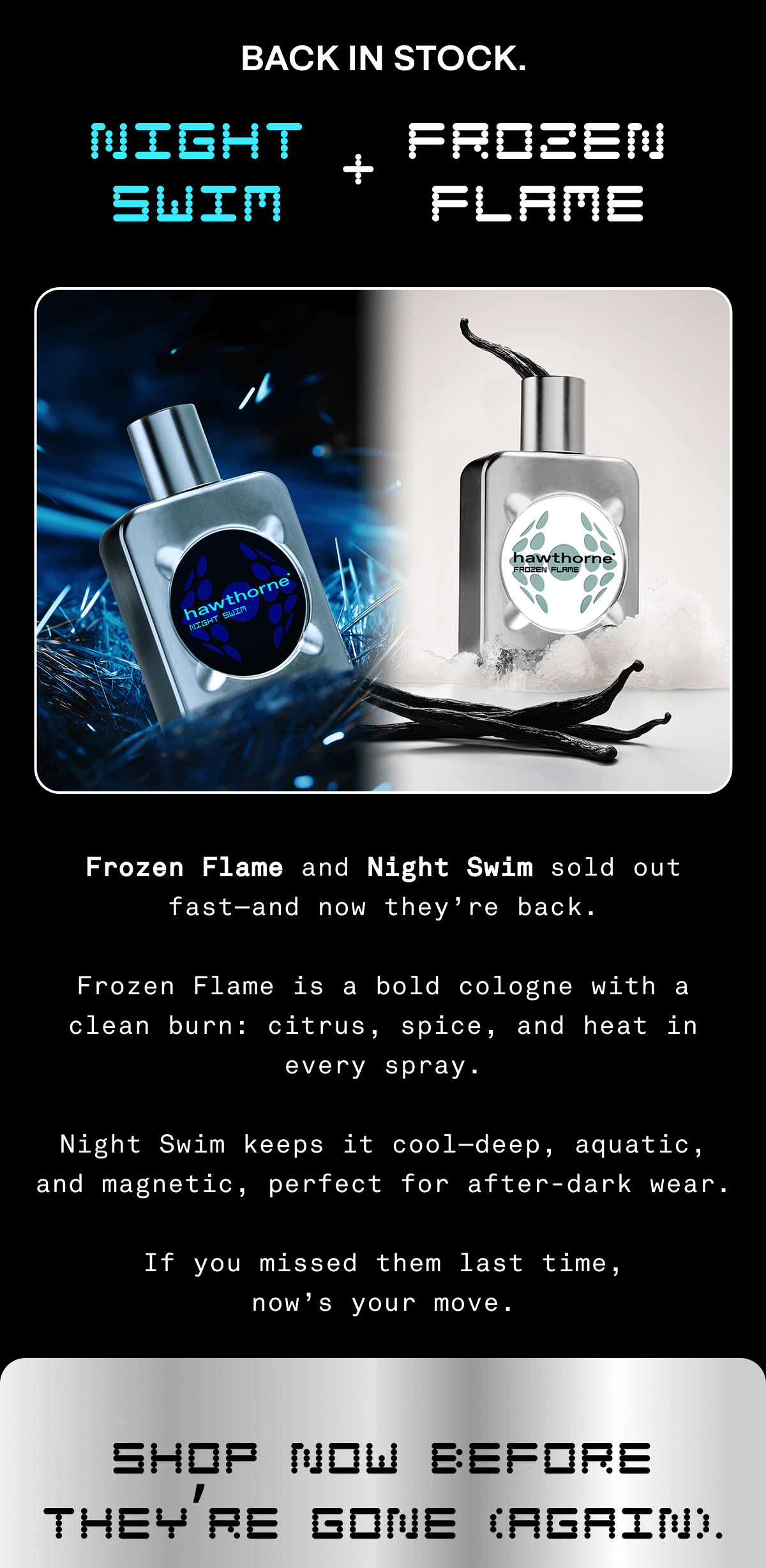 Frozen Flame and Night Swim sold out fast—and now they’re back.  Frozen Flame is a bold cologne with a clean burn: citrus, spice, and heat in every spray.  Night Swim keeps it cool—deep, aquatic, and magnetic, perfect for after-dark wear.  If you missed them last time, now’s your move.  Shop now before they’re gone (again). 