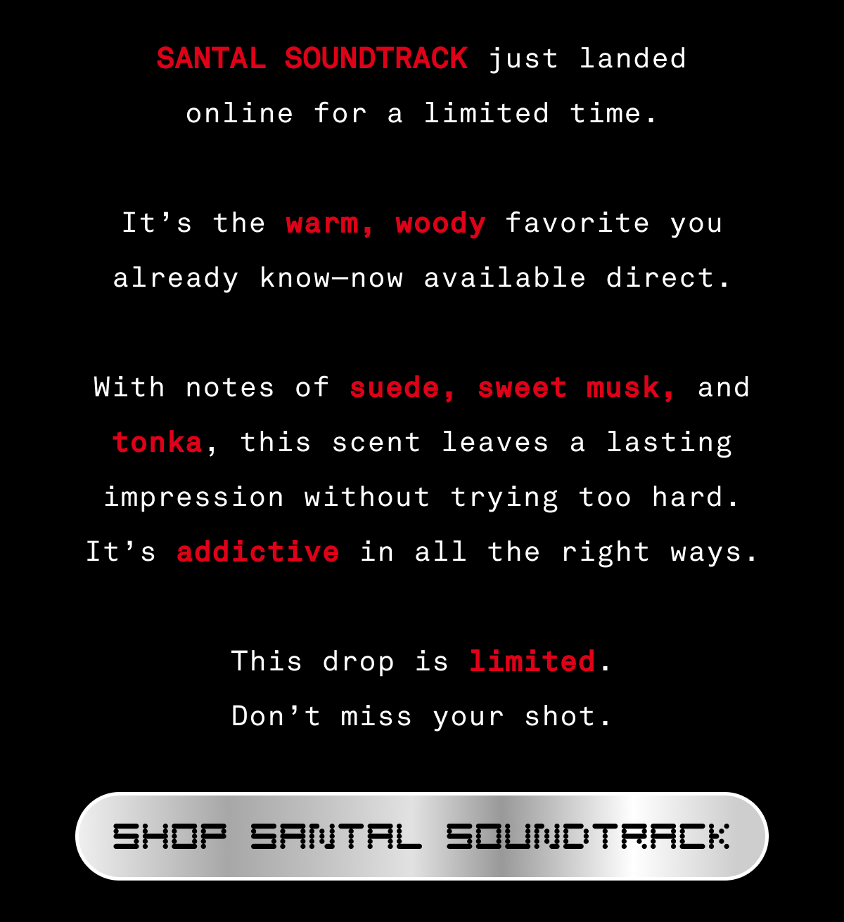 Santal Soundtrack just landed online for a limited time.  It’s the warm, woody favorite you already know—now available direct.    With notes of suede, sweet musk, and tonka, this scent leaves a lasting impression without trying too hard. It’s addictive in all the right ways.    This drop is limited. Don’t miss your shot.    [SHOP SANTAL SOUNDTRACK]